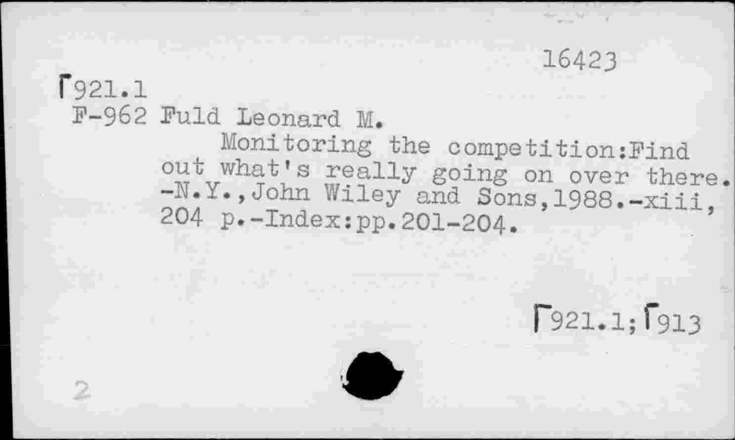 ﻿16423
F921.1
F-962 Fuld Leonard M.
Monitoring the competition:Find out what’s really going on over there. -h.x.jJohn Wiley and Sons,1988.-xiii 204 p.-Index:pp.201-204.
r921.1;f9i3